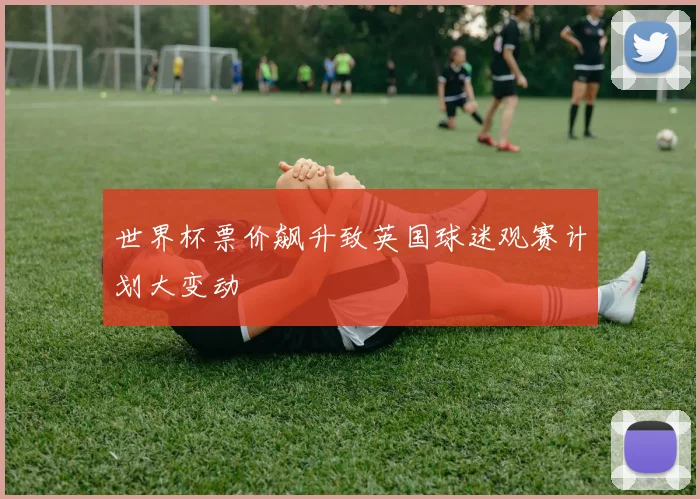 世界杯票价飙升致英国球迷观赛计划大变动
