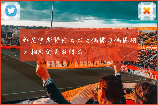 维尼修斯赞内马尔为偶像与偶像朝夕相处的美好时光