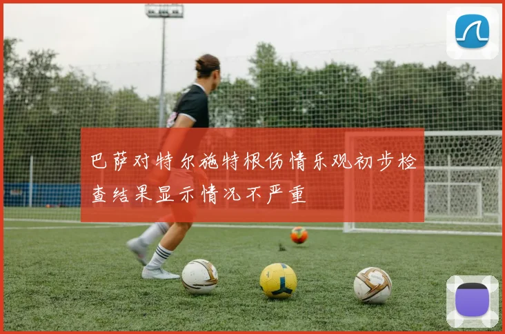 巴萨对特尔施特根伤情乐观初步检查结果显示情况不严重