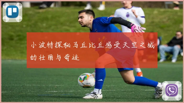 小波特探秘马丘比丘感受天空之城的壮丽与奇迹