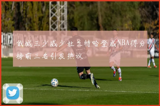 俄城三少威少杜兰特哈登成NBA得分榜前三名引发热议
