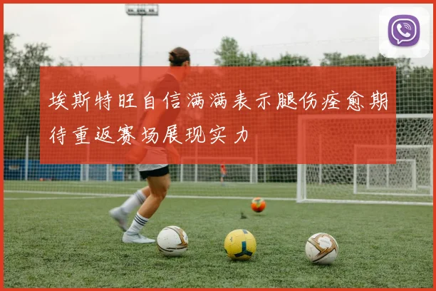 埃斯特旺自信满满表示腿伤痊愈期待重返赛场展现实力
