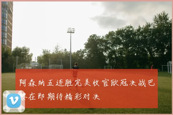 阿森纳五连胜完美收官欧冠决战巴黎在即期待精彩对决