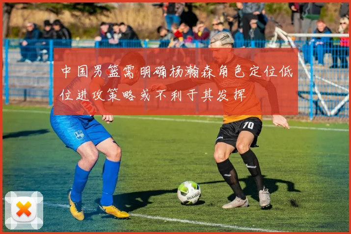 中国男篮需明确杨瀚森角色定位低位进攻策略或不利于其发挥