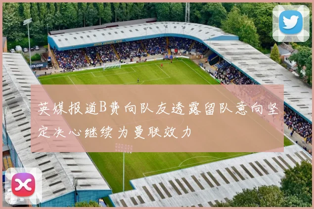 英媒报道B费向队友透露留队意向坚定决心继续为曼联效力