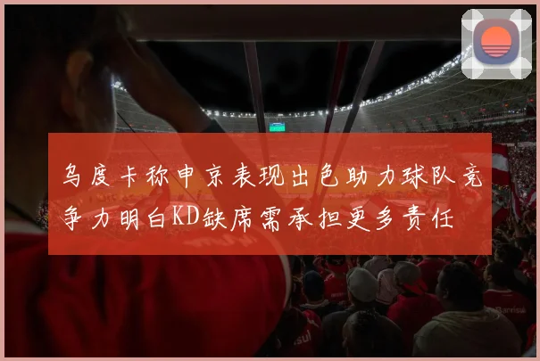 乌度卡称申京表现出色助力球队竞争力明白KD缺席需承担更多责任