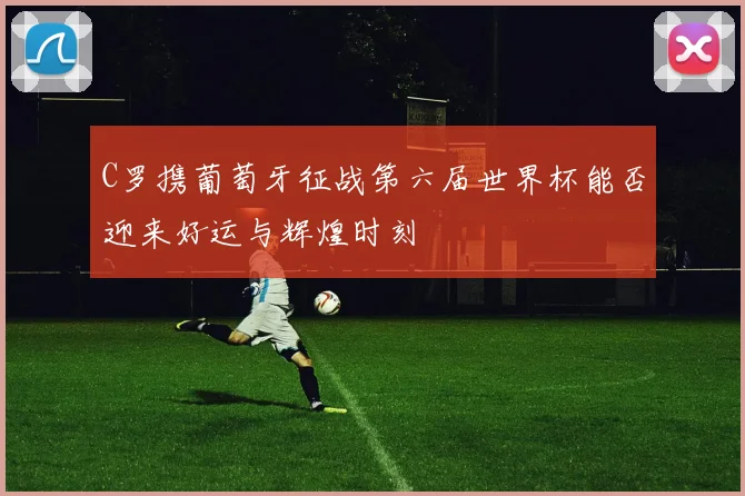 C罗携葡萄牙征战第六届世界杯能否迎来好运与辉煌时刻
