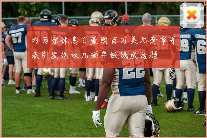 内马尔休息日豪购百万美元奢华手表引发热议几顿早饭钱成话题