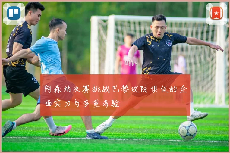 阿森纳决赛挑战巴黎攻防俱佳的全面实力与多重考验