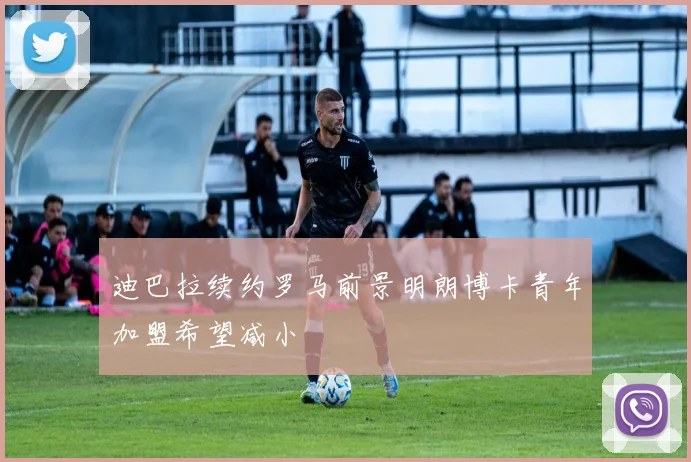 迪巴拉续约罗马前景明朗博卡青年加盟希望减小