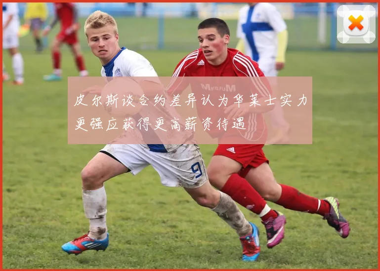 皮尔斯谈合约差异认为华莱士实力更强应获得更高薪资待遇