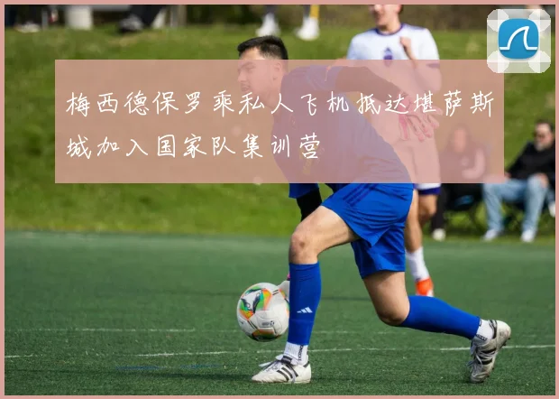 梅西德保罗乘私人飞机抵达堪萨斯城加入国家队集训营