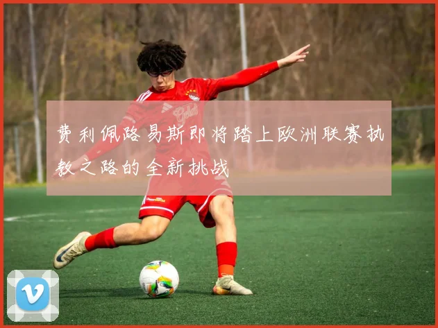 费利佩路易斯即将踏上欧洲联赛执教之路的全新挑战