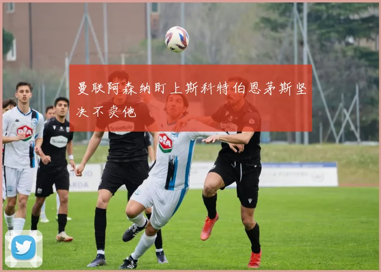 曼联阿森纳盯上斯科特伯恩茅斯坚决不卖他