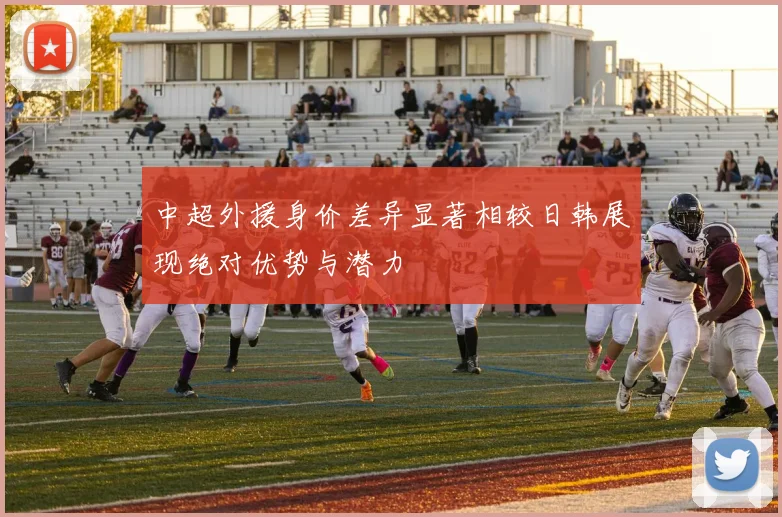 中超外援身价差异显著相较日韩展现绝对优势与潜力