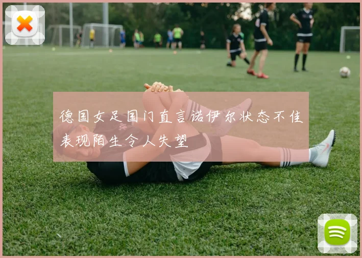德国女足国门直言诺伊尔状态不佳表现陌生令人失望