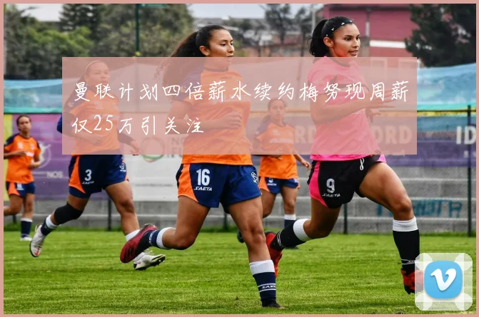 曼联计划四倍薪水续约梅努现周薪仅25万引关注