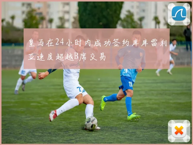 皇马在24小时内成功签约库库雷利亚速度超越B席交易