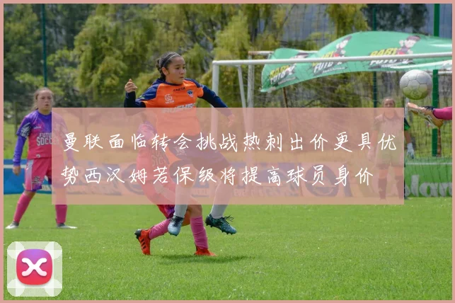 曼联面临转会挑战热刺出价更具优势西汉姆若保级将提高球员身价