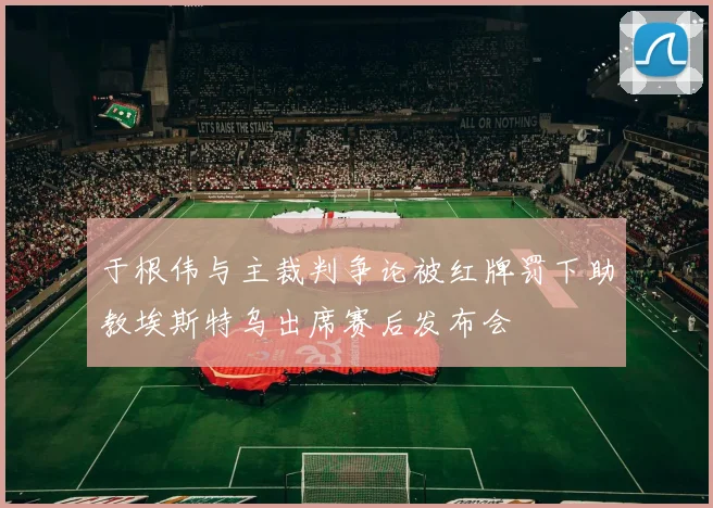 于根伟与主裁判争论被红牌罚下助教埃斯特乌出席赛后发布会