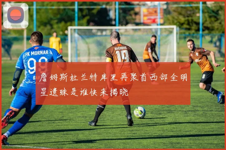 詹姆斯杜兰特库里再聚首西部全明星遗珠是谁快来揭晓