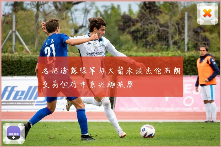 名记透露绿军与火箭未谈杰伦布朗交易但对申京兴趣浓厚
