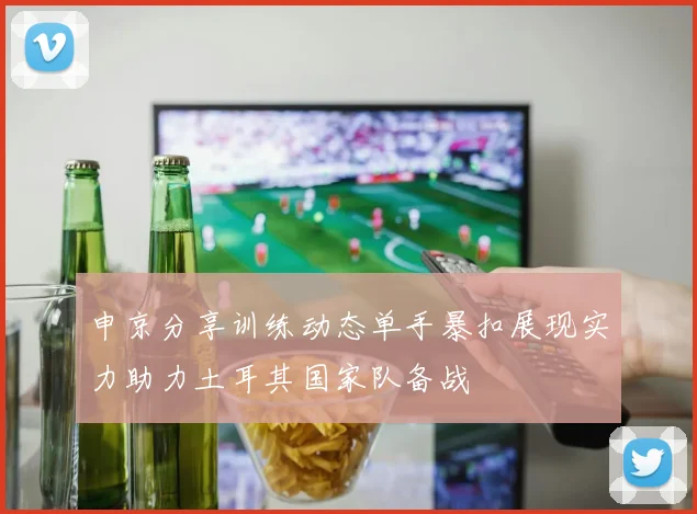 申京分享训练动态单手暴扣展现实力助力土耳其国家队备战
