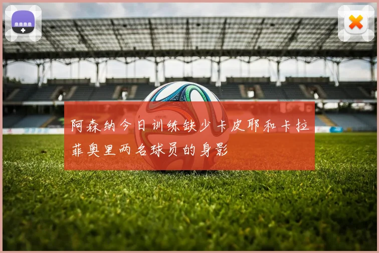 阿森纳今日训练缺少卡皮耶和卡拉菲奥里两名球员的身影