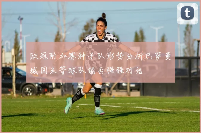 欧冠附加赛种子队形势分析巴萨曼城国米等球队能否强强对话