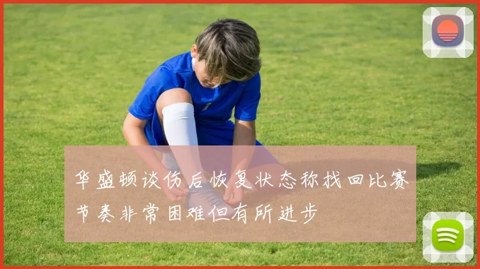 华盛顿谈伤后恢复状态称找回比赛节奏非常困难但有所进步
