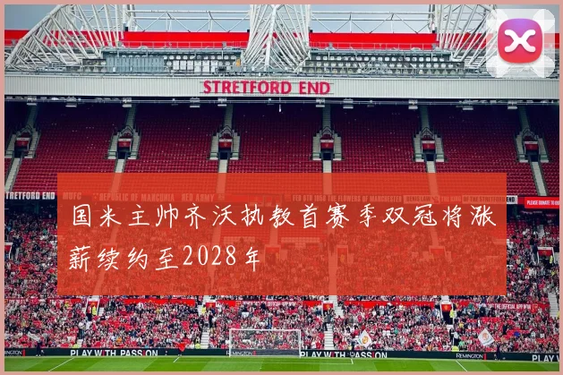 国米主帅齐沃执教首赛季双冠将涨薪续约至2028年