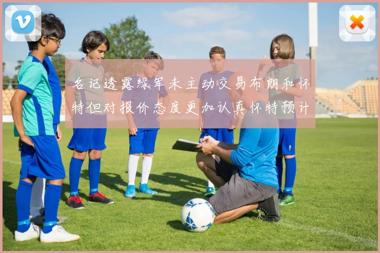名记透露绿军未主动交易布朗和怀特但对报价态度更加认真怀特预计留队