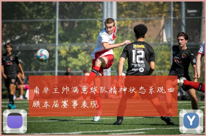 南非主帅满意球队精神状态乐观回顾本届赛事表现
