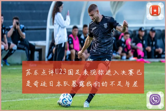 苏东点评U23国足表现称进入决赛已是奇迹日本队暴露我们的不足与差距
