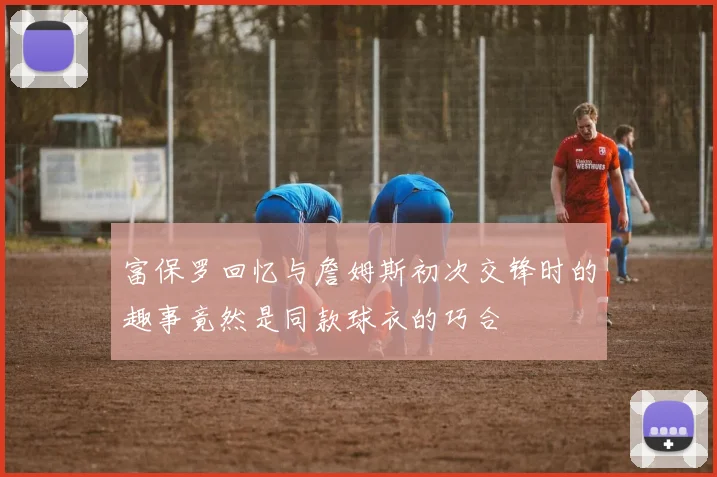 富保罗回忆与詹姆斯初次交锋时的趣事竟然是同款球衣的巧合