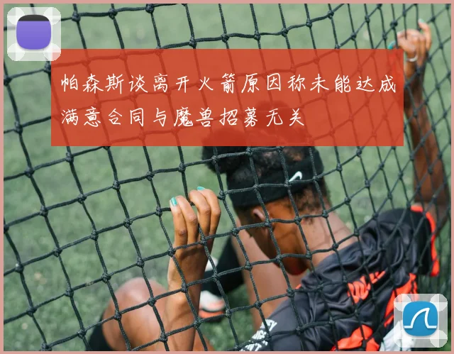 帕森斯谈离开火箭原因称未能达成满意合同与魔兽招募无关