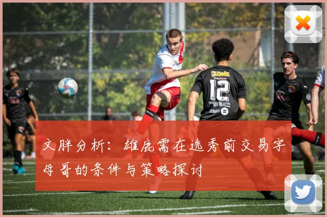 文胖分析：雄鹿需在选秀前交易字母哥的条件与策略探讨