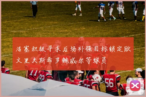 活塞积极寻求后场补强目标锁定欧文里夫斯希罗鲍威尔等球员