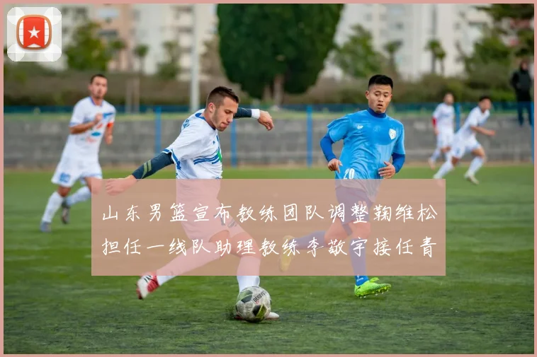山东男篮宣布教练团队调整鞠维松担任一线队助理教练李敬宇接任青年队主教练