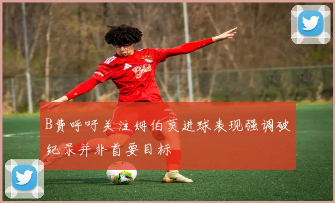 B费呼吁关注姆伯莫进球表现强调破纪录并非首要目标