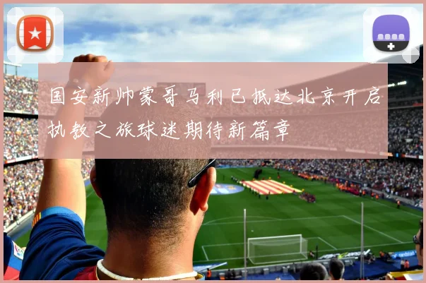国安新帅蒙哥马利已抵达北京开启执教之旅球迷期待新篇章